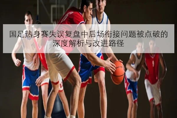 国足热身赛失误复盘中后场衔接问题被点破的深度解析与改进路径