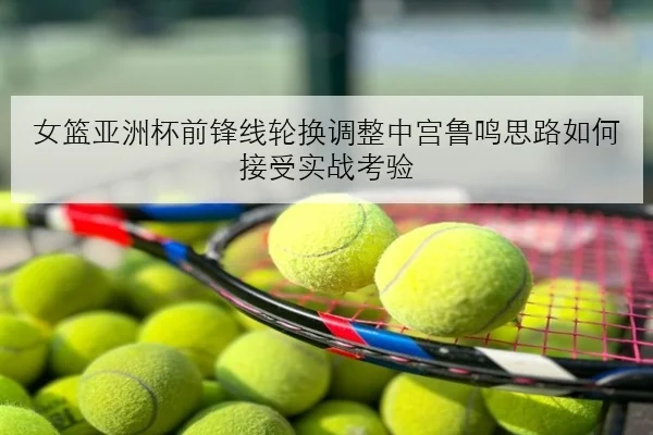 女篮亚洲杯前锋线轮换调整中宫鲁鸣思路如何接受实战考验